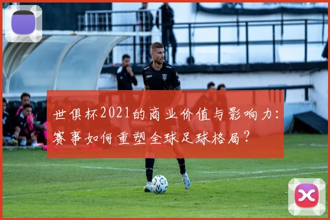 世俱杯2021的商业价值与影响力：赛事如何重塑全球足球格局？
