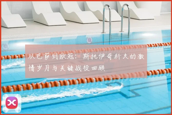 从巴萨到欧冠：斯托伊奇科夫的激情岁月与关键战役回顾