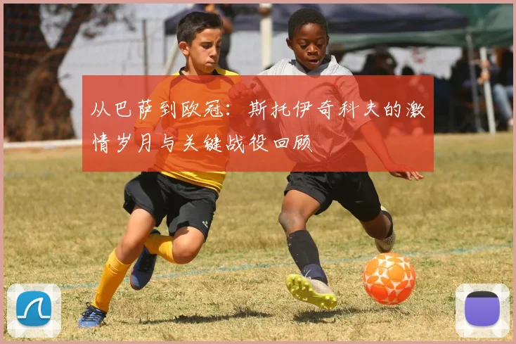 从巴萨到欧冠：斯托伊奇科夫的激情岁月与关键战役回顾