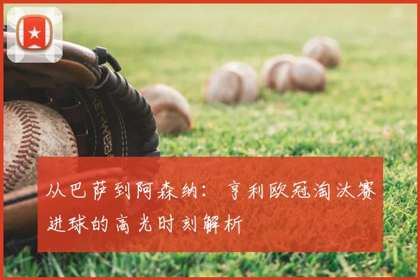 从巴萨到阿森纳：亨利欧冠淘汰赛进球的高光时刻解析