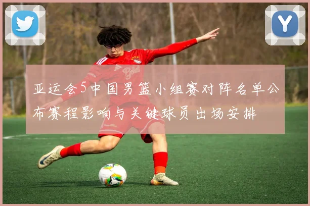 亚运会5中国男篮小组赛对阵名单公布赛程影响与关键球员出场安排
