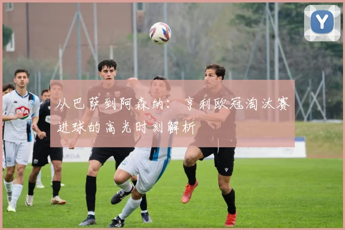 从巴萨到阿森纳：亨利欧冠淘汰赛进球的高光时刻解析